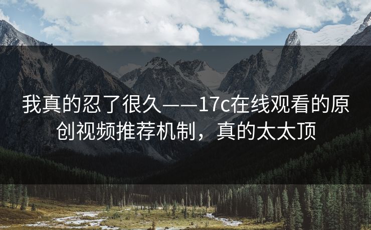 我真的忍了很久——17c在线观看的原创视频推荐机制，真的太太顶