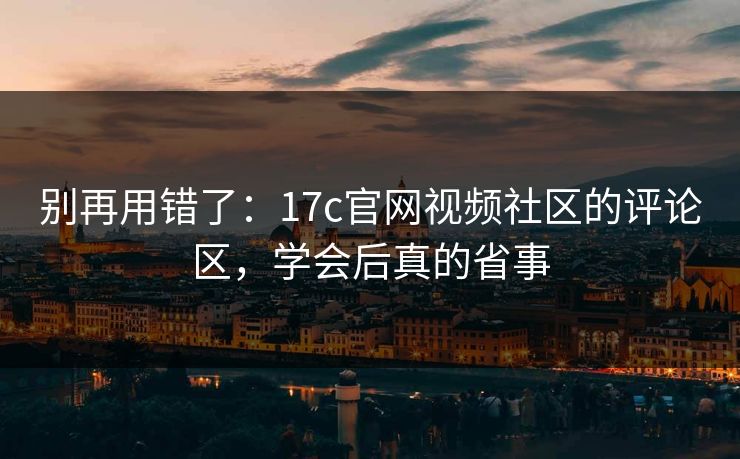 别再用错了：17c官网视频社区的评论区，学会后真的省事