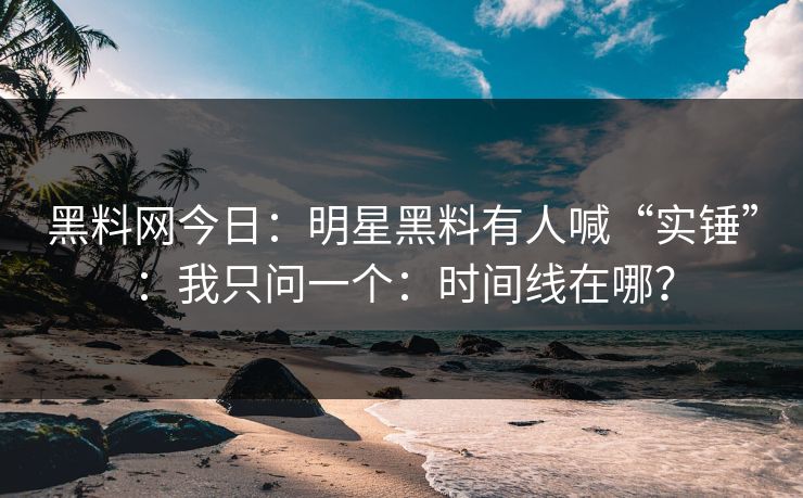 黑料网今日：明星黑料有人喊“实锤”：我只问一个：时间线在哪？