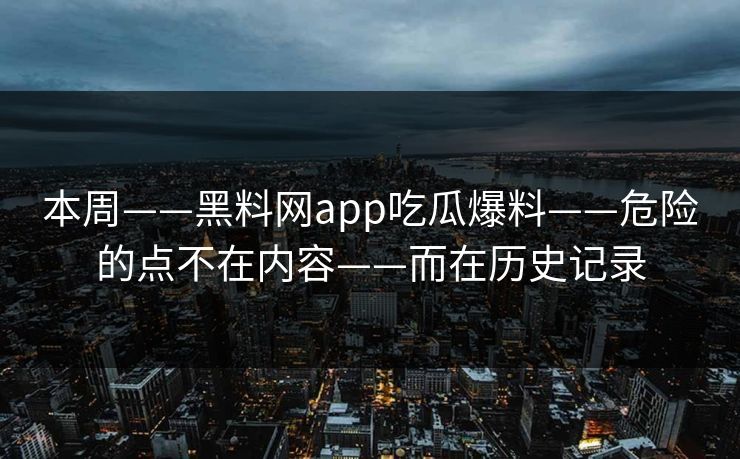 本周——黑料网app吃瓜爆料——危险的点不在内容——而在历史记录