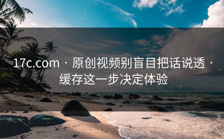 17c.com · 原创视频别盲目把话说透 · 缓存这一步决定体验
