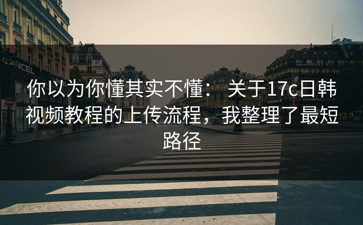 你以为你懂其实不懂: 关于17c日韩视频教程的上传流程,我整理了最短路径 你以为你懂其实不懂: 关于17c日韩视频教程的上传流程,我整理了最短路径