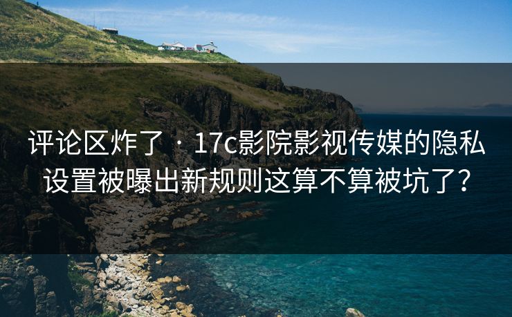 评论区炸了 · 17c影院影视传媒的隐私设置被曝出新规则这算不算被坑了？