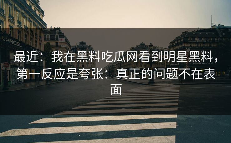 最近：我在黑料吃瓜网看到明星黑料，第一反应是夸张：真正的问题不在表面