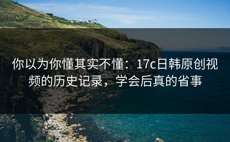 你以为你懂其实不懂:17c日韩原创视频的历史记录,学会后真的省事 你以为你懂其实不懂:17c日韩原创视频的历史记录,学会后真的省事