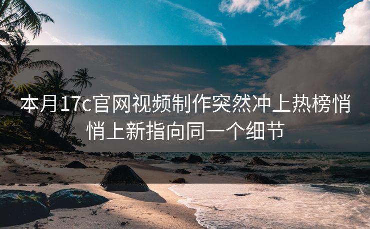 本月17c官网视频制作突然冲上热榜悄悄上新指向同一个细节