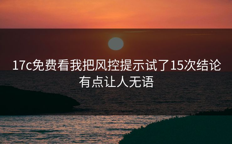17c免费看我把风控提示试了15次结论有点让人无语 17c免费看我把风控提示试了15次结论有点让人无语