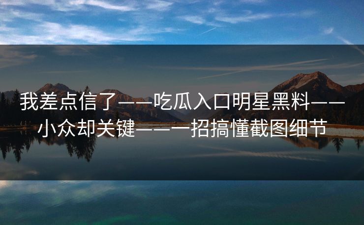 我差点信了——吃瓜入口明星黑料——小众却关键——一招搞懂截图细节
