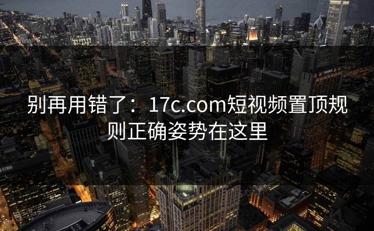 别再用错了：17c.com短视频置顶规则正确姿势在这里