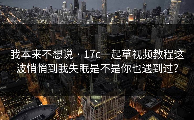 我本来不想说 · 17c一起草视频教程这波悄悄到我失眠是不是你也遇到过? 我本来不想说 · 17c一起草视频教程这波悄悄到我失眠是不是你也遇到过?