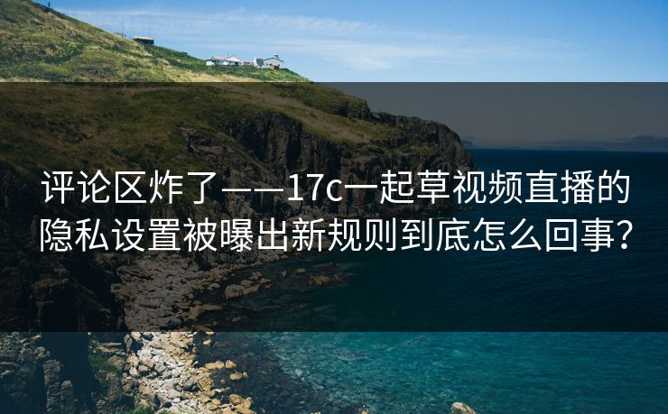 评论区炸了——17c一起草视频直播的隐私设置被曝出新规则到底怎么回事？