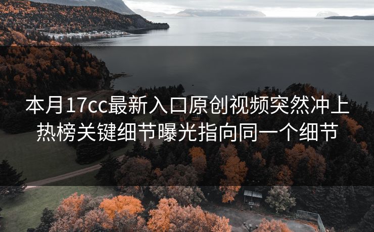 本月17cc最新入口原创视频突然冲上热榜关键细节曝光指向同一个细节