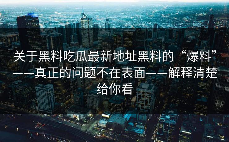 关于黑料吃瓜最新地址黑料的“爆料”——真正的问题不在表面——解释清楚给你看