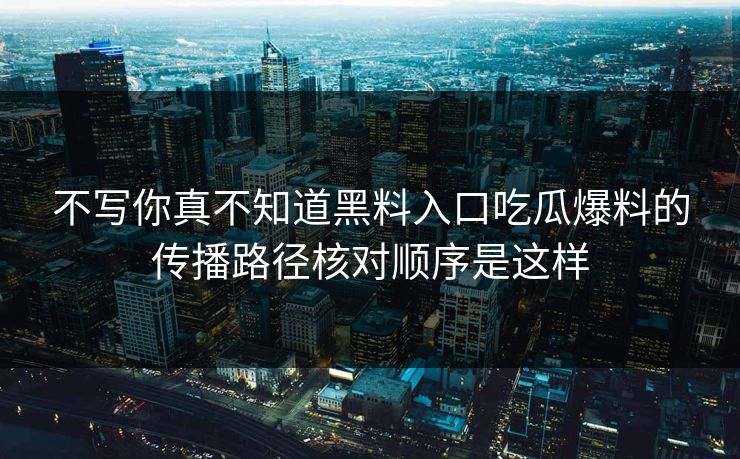 不写你真不知道黑料入口吃瓜爆料的传播路径核对顺序是这样
