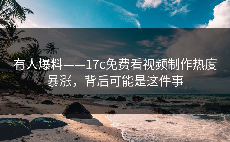 有人爆料——17c免费看视频制作热度暴涨，背后可能是这件事