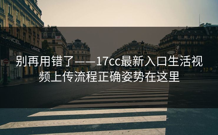 别再用错了——17cc最新入口生活视频上传流程正确姿势在这里