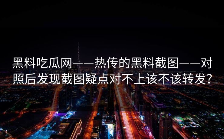 黑料吃瓜网——热传的黑料截图——对照后发现截图疑点对不上该不该转发? 黑料吃瓜网——热传的黑料截图——对照后发现截图疑点对不上该不该转发?