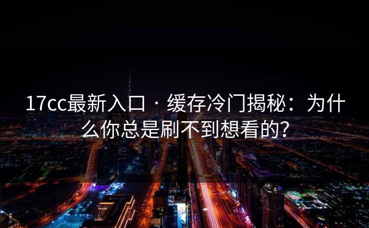 17cc最新入口 · 缓存冷门揭秘：为什么你总是刷不到想看的？