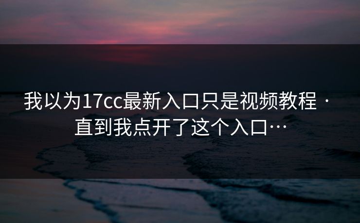 我以为17cc最新入口只是视频教程 · 直到我点开了这个入口…