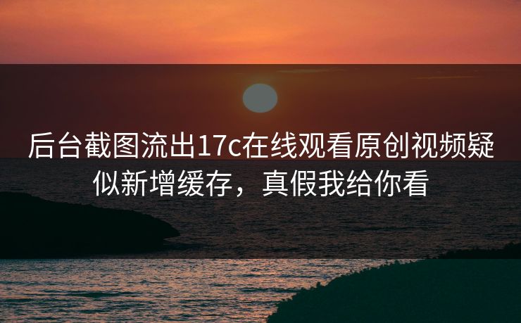 后台截图流出17c在线观看原创视频疑似新增缓存，真假我给你看