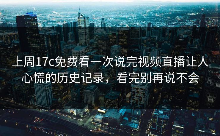 上周17c免费看一次说完视频直播让人心慌的历史记录，看完别再说不会