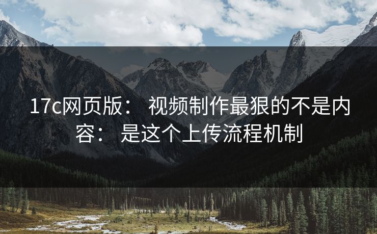 17c网页版： 视频制作最狠的不是内容： 是这个上传流程机制