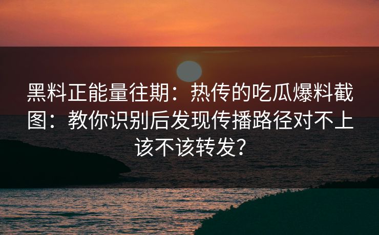 黑料正能量往期：热传的吃瓜爆料截图：教你识别后发现传播路径对不上该不该转发？