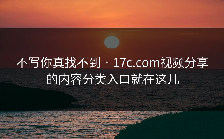 不写你真找不到 · 17c.com视频分享的内容分类入口就在这儿