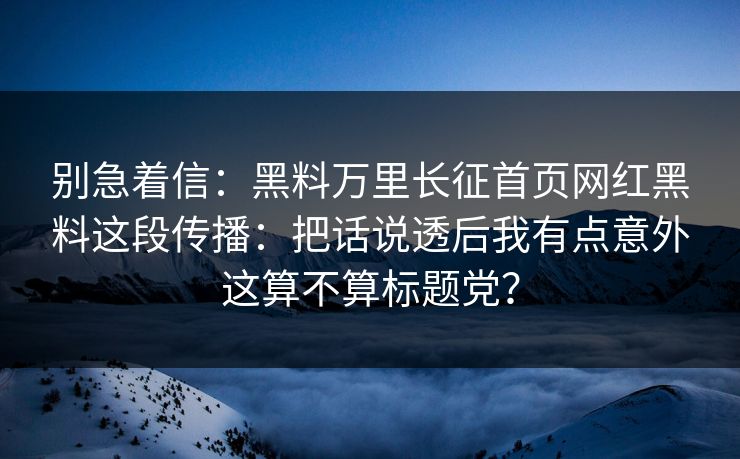 别急着信：黑料万里长征首页网红黑料这段传播：把话说透后我有点意外这算不算标题党？