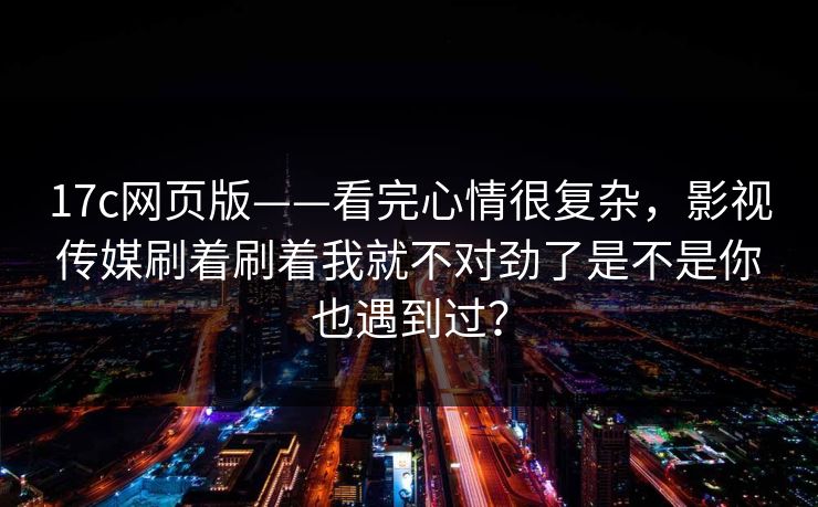 17c网页版——看完心情很复杂，影视传媒刷着刷着我就不对劲了是不是你也遇到过？