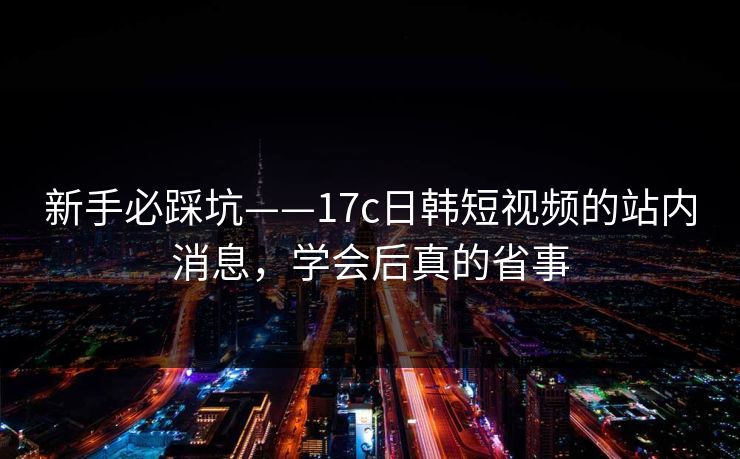 新手必踩坑——17c日韩短视频的站内消息，学会后真的省事