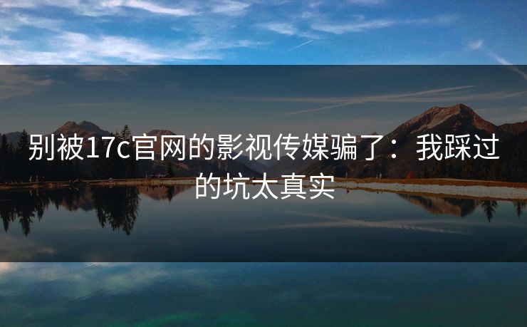 别被17c官网的影视传媒骗了：我踩过的坑太真实