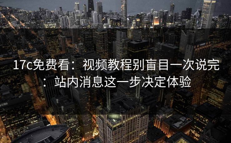 17c免费看：视频教程别盲目一次说完：站内消息这一步决定体验