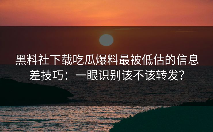 黑料社下载吃瓜爆料最被低估的信息差技巧：一眼识别该不该转发？