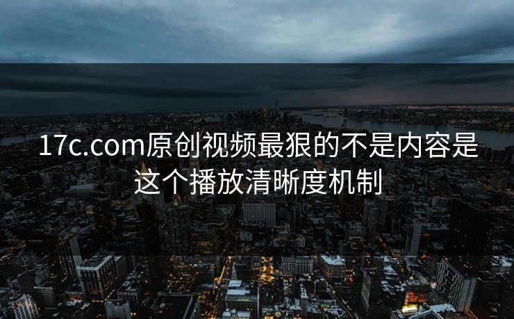 17c.com原创视频最狠的不是内容是这个播放清晰度机制