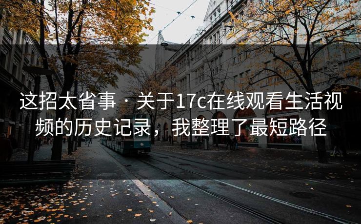 这招太省事 · 关于17c在线观看生活视频的历史记录，我整理了最短路径