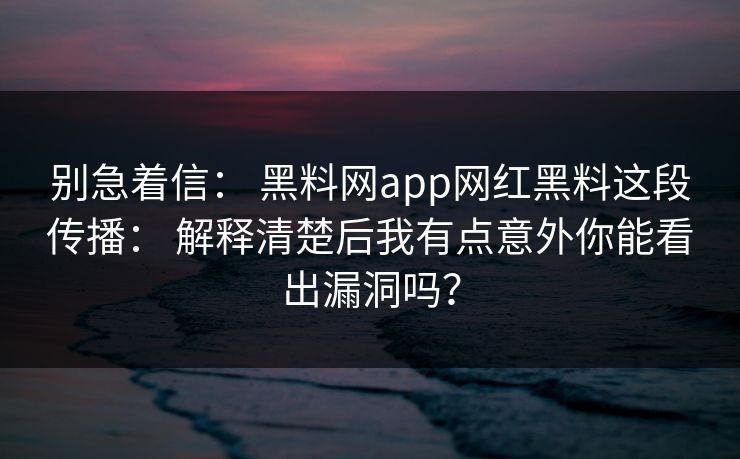 别急着信： 黑料网app网红黑料这段传播： 解释清楚后我有点意外你能看出漏洞吗？