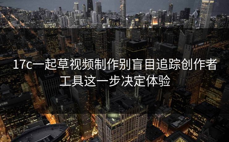 17c一起草视频制作别盲目追踪创作者工具这一步决定体验
