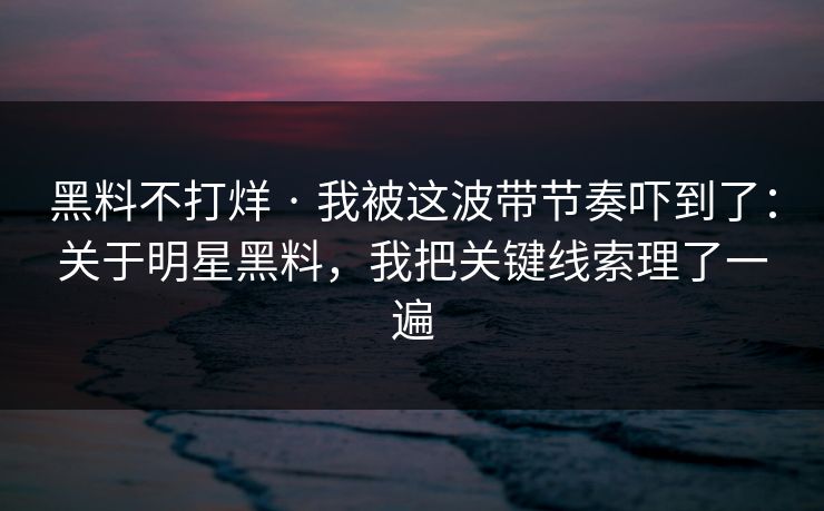 黑料不打烊 · 我被这波带节奏吓到了：关于明星黑料，我把关键线索理了一遍