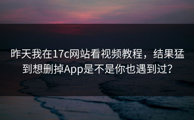 昨天我在17c网站看视频教程，结果猛到想删掉App是不是你也遇到过？