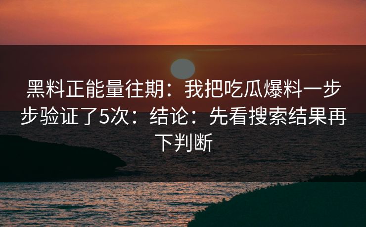 黑料正能量往期：我把吃瓜爆料一步步验证了5次：结论：先看搜索结果再下判断
