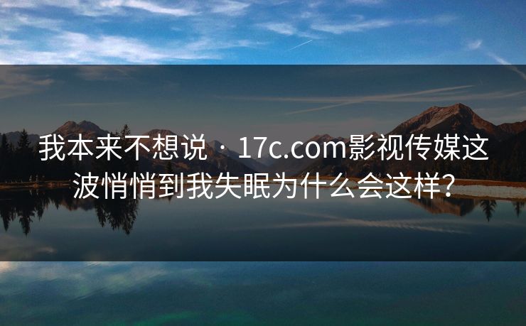 我本来不想说 · 17c.com影视传媒这波悄悄到我失眠为什么会这样？