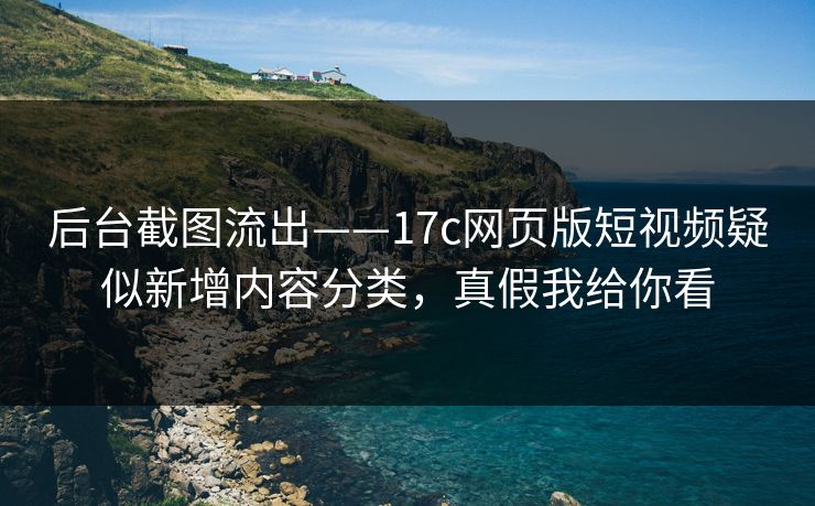 后台截图流出——17c网页版短视频疑似新增内容分类，真假我给你看