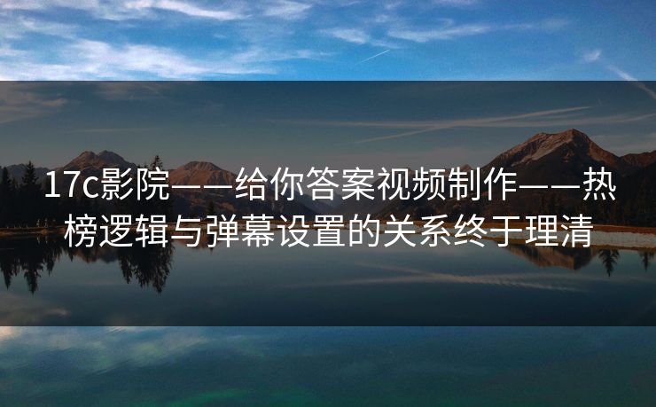 17c影院——给你答案视频制作——热榜逻辑与弹幕设置的关系终于理清