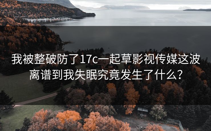 我被整破防了17c一起草影视传媒这波离谱到我失眠究竟发生了什么？