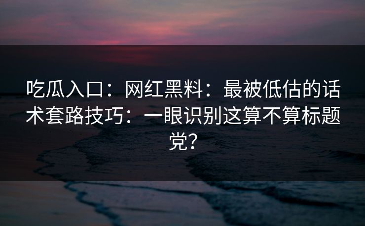 吃瓜入口：网红黑料：最被低估的话术套路技巧：一眼识别这算不算标题党？