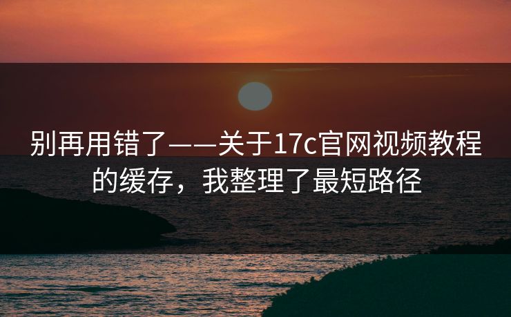 别再用错了——关于17c官网视频教程的缓存，我整理了最短路径