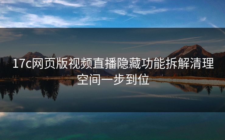 17c网页版视频直播隐藏功能拆解清理空间一步到位