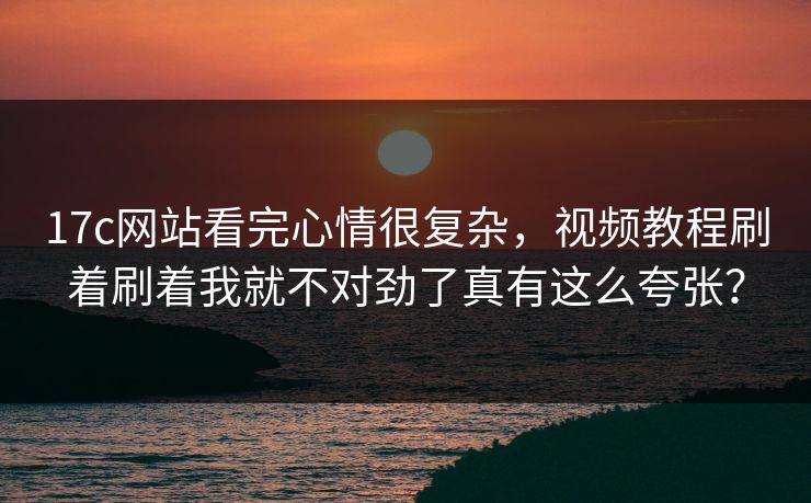 17c网站看完心情很复杂，视频教程刷着刷着我就不对劲了真有这么夸张？