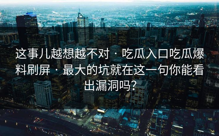 这事儿越想越不对 · 吃瓜入口吃瓜爆料刷屏 · 最大的坑就在这一句你能看出漏洞吗？